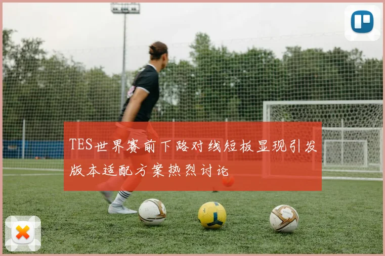 TES世界赛前下路对线短板显现引发版本适配方案热烈讨论