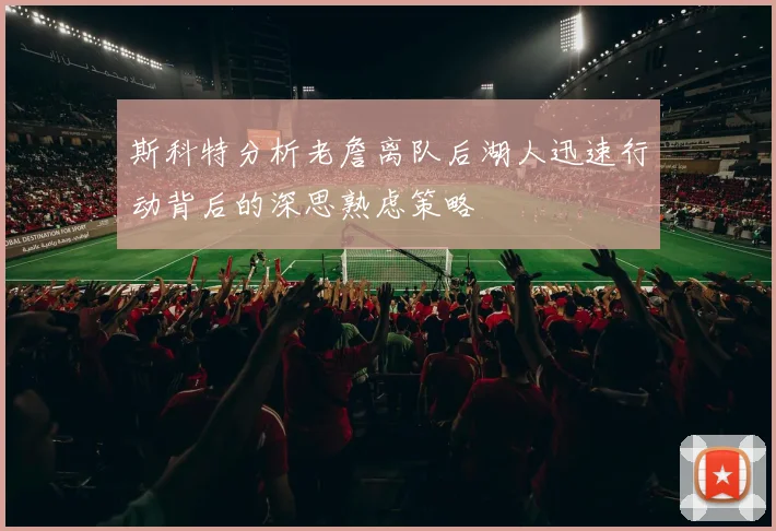 斯科特分析老詹离队后湖人迅速行动背后的深思熟虑策略
