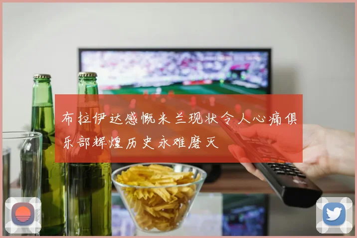 布拉伊达感慨米兰现状令人心痛俱乐部辉煌历史永难磨灭