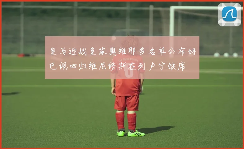 皇马迎战皇家奥维耶多名单公布姆巴佩回归维尼修斯在列卢宁缺席