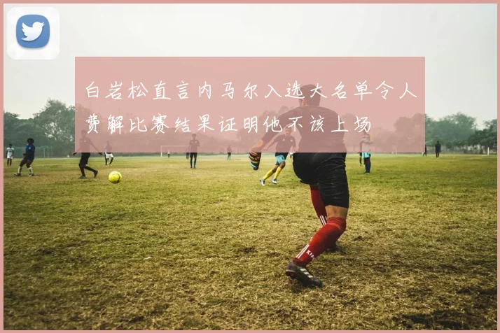 白岩松直言内马尔入选大名单令人费解比赛结果证明他不该上场