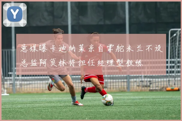意媒曝卡迪纳莱亲自掌舵米兰不设总监阿莫林将担任经理型教练