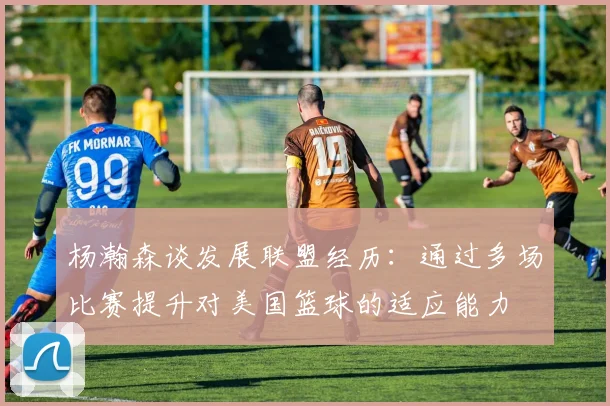杨瀚森谈发展联盟经历：通过多场比赛提升对美国篮球的适应能力