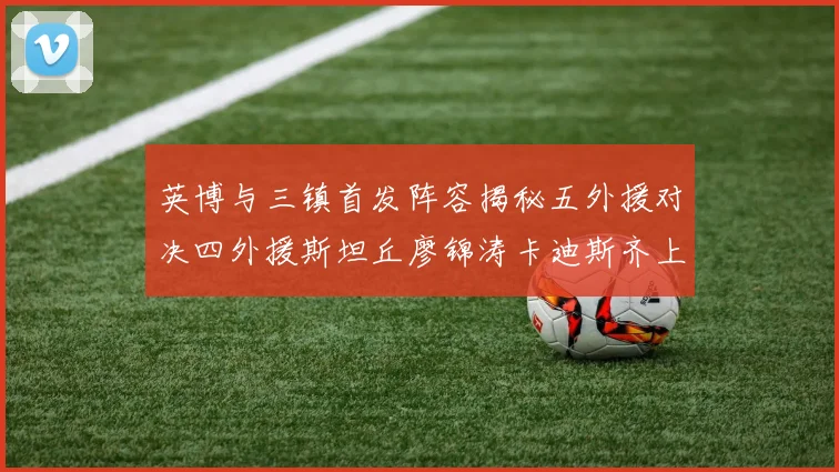 英博与三镇首发阵容揭秘五外援对决四外援斯坦丘廖锦涛卡迪斯齐上阵