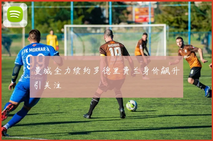 曼城全力续约罗德里费兰身价飙升引关注