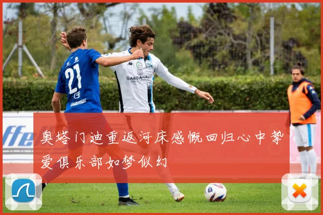 奥塔门迪重返河床感慨回归心中挚爱俱乐部如梦似幻