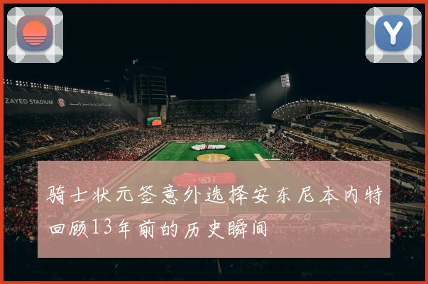 骑士状元签意外选择安东尼本内特回顾13年前的历史瞬间