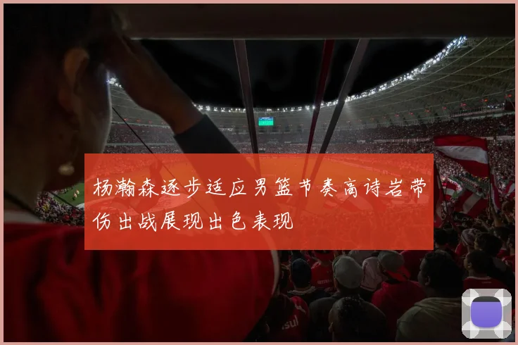 杨瀚森逐步适应男篮节奏高诗岩带伤出战展现出色表现