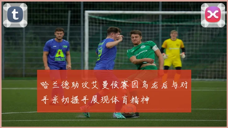 哈兰德助攻艾曼侯赛因乌龙后与对手亲切握手展现体育精神