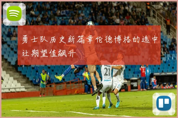 勇士队历史新篇章伦德博格的选中让期望值飙升