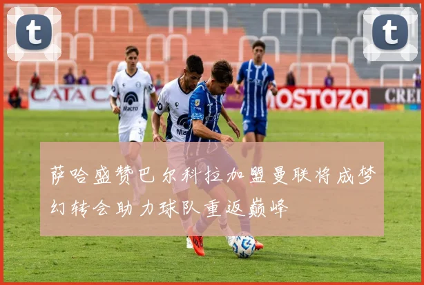 萨哈盛赞巴尔科拉加盟曼联将成梦幻转会助力球队重返巅峰