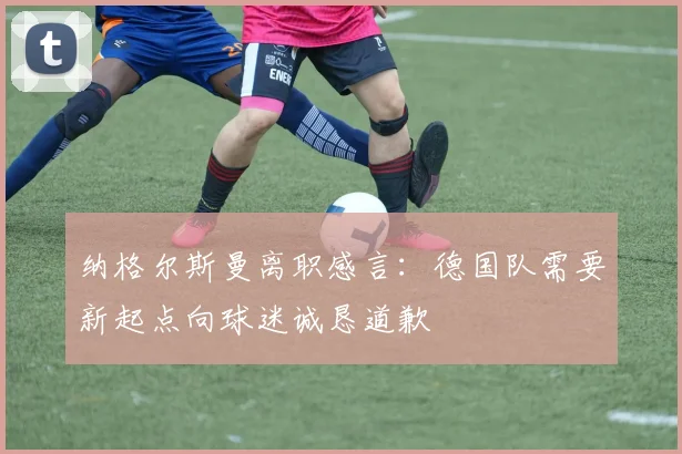 纳格尔斯曼离职感言：德国队需要新起点向球迷诚恳道歉