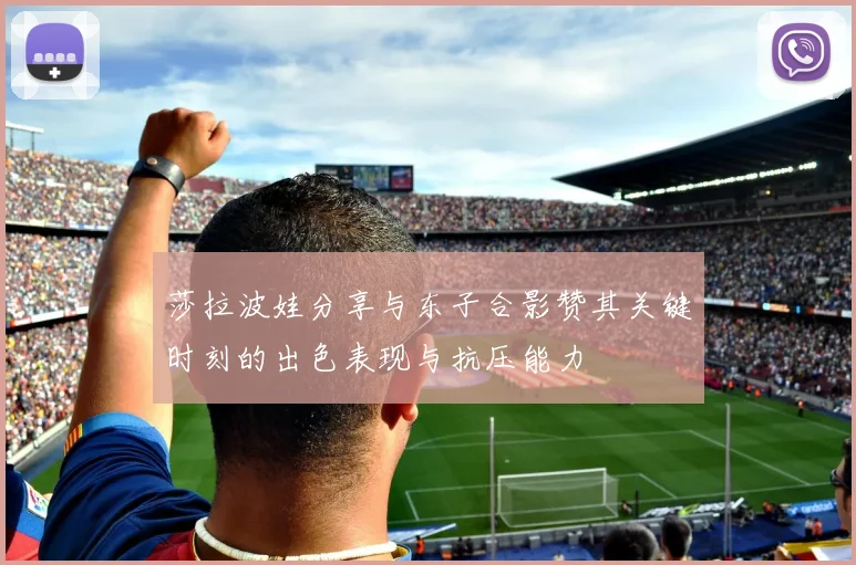莎拉波娃分享与东子合影赞其关键时刻的出色表现与抗压能力