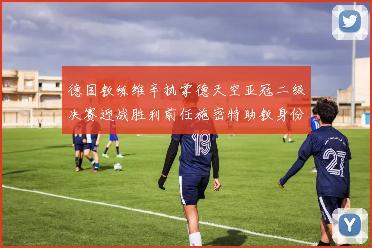 德国教练维辛执掌德天空亚冠二级决赛迎战胜利前任施密特助教身份引关注
