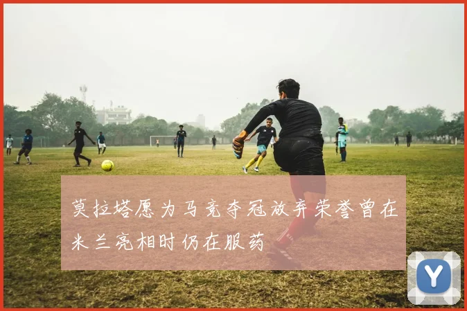 莫拉塔愿为马竞夺冠放弃荣誉曾在米兰亮相时仍在服药
