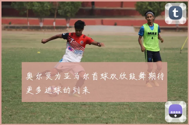 奥尔莫为亚马尔首球欢欣鼓舞期待更多进球的到来