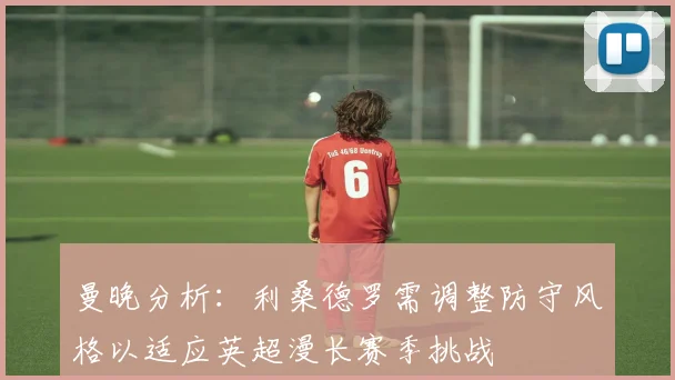 曼晚分析：利桑德罗需调整防守风格以适应英超漫长赛季挑战