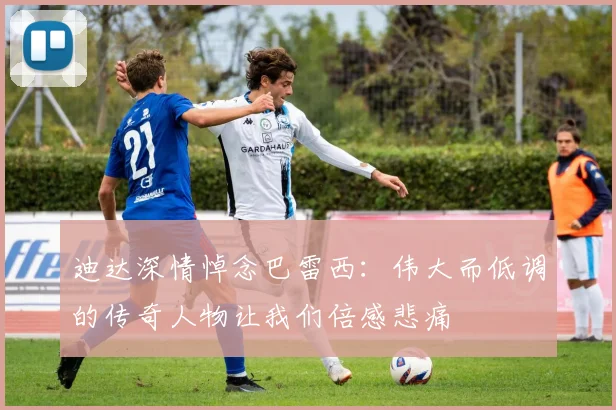 迪达深情悼念巴雷西：伟大而低调的传奇人物让我们倍感悲痛