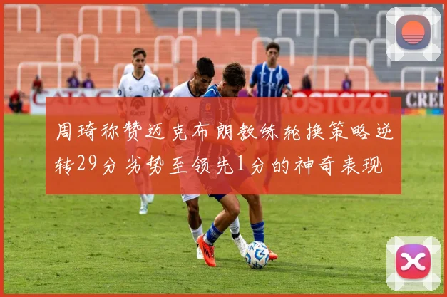 周琦称赞迈克布朗教练轮换策略逆转29分劣势至领先1分的神奇表现