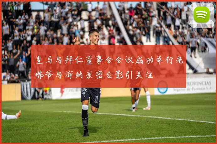 皇马与拜仁董事会会议成功举行老佛爷与海纳亲密合影引关注