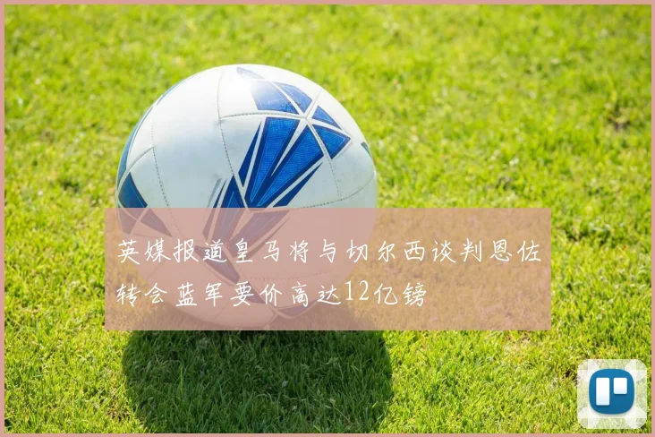 英媒报道皇马将与切尔西谈判恩佐转会蓝军要价高达12亿镑