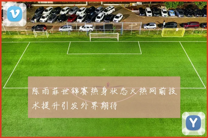 陈雨菲世锦赛热身状态火热网前技术提升引发外界期待
