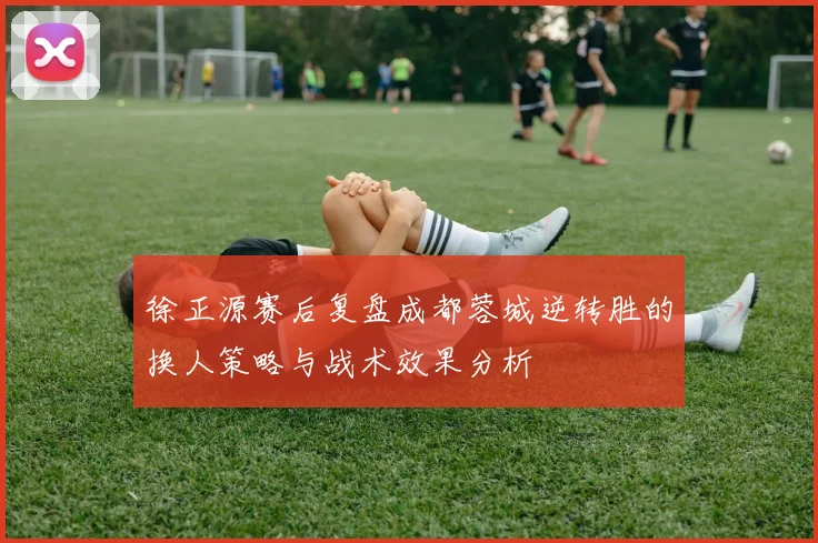 徐正源赛后复盘成都蓉城逆转胜的换人策略与战术效果分析