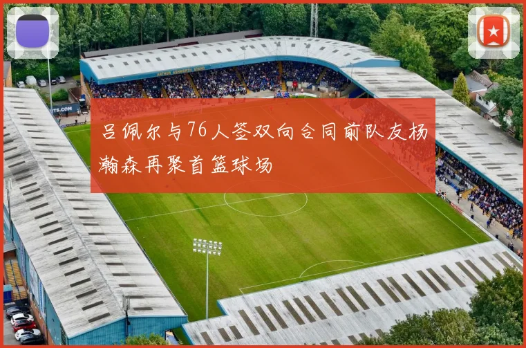 吕佩尔与76人签双向合同前队友杨瀚森再聚首篮球场