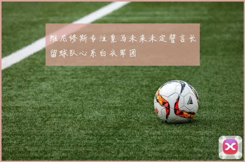 维尼修斯专注皇马未来未定誓言长留球队心系白衣军团