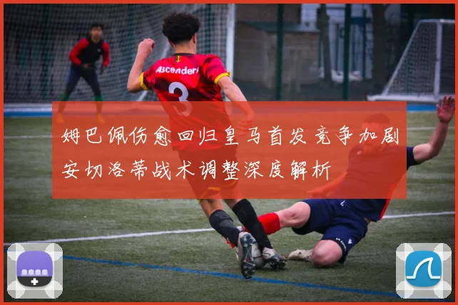 姆巴佩伤愈回归皇马首发竞争加剧安切洛蒂战术调整深度解析