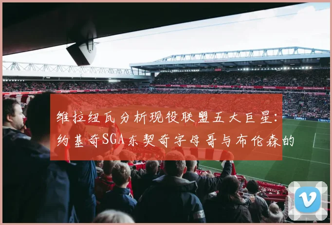 维拉纽瓦分析现役联盟五大巨星：约基奇SGA东契奇字母哥与布伦森的表现与影响